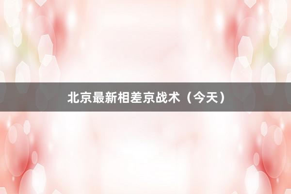 北京最新相差京战术（今天）